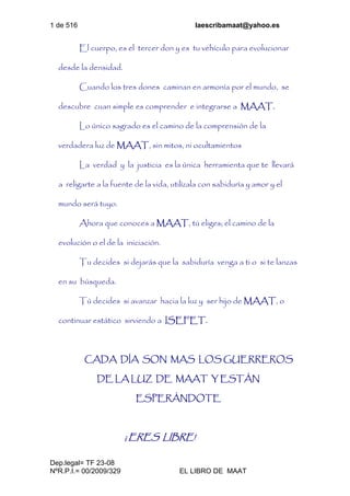 1 de 516 laescribamaat@yahoo.es
Dep.legal= TF 23-08
NºR.P.I.= 00/2009/329 EL LIBRO DE MAAT
El cuerpo, es el tercer don y es tu vehículo para evolucionar
desde la densidad.
Cuando los tres dones caminan en armonía por el mundo, se
descubre cuan simple es comprender e integrarse a MAAT.
Lo único sagrado es el camino de la comprensión de la
verdadera luz de MAAT, sin mitos, ni ocultamientos
La verdad y la justicia es la única herramienta que te llevará
a religarte a la fuente de la vida, utilízala con sabiduría y amor y el
mundo será tuyo.
Ahora que conoces a MAAT, tú eliges; el camino de la
evolución o el de la iniciación.
Tu decides si dejarás que la sabiduría venga a ti o si te lanzas
en su búsqueda.
Tú decides si avanzar hacia la luz y ser hijo de MAAT, o
continuar estático sirviendo a ISEFET.
CADA DÍA SON MAS LOS GUERREROS
DE LA LUZ DE MAAT Y ESTÁN
ESPERÁNDOTE
¡ ERES LIBRE!
 