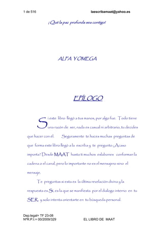 1 de 516 laescribamaat@yahoo.es
Dep.legal= TF 23-08
NºR.P.I.= 00/2009/329 EL LIBRO DE MAAT
¡ Qué la paz profunda sea contigo!
ALFA Y OMEGA
EPÍLOGO
i este libro llegó a tus manos, por algo fue. Todo tiene
una razón de ser, nada es casual ni arbitrario, tu decides
que hacer con él. Seguramente te haces muchas preguntas de
que forma este libro llegó a la escriba y te pregunto ¿Acaso
importa? Desde MAAT hasta ti muchos eslabones conforman la
cadena o el canal, pero lo importante no es el mensajero sino el
mensaje.
Te preguntas si esta es la última revelación divina y la
respuesta es Si, es la que se manifiesta por el dialogo interno en tu
SER, y solo intenta orientarte en tu búsqueda personal.
S
 