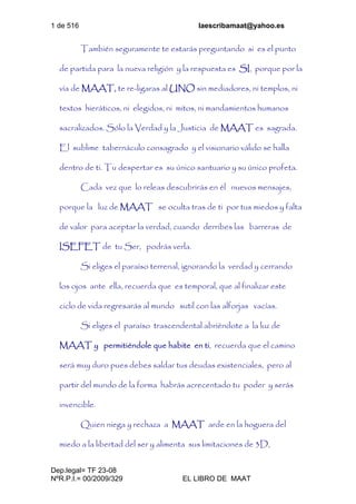 1 de 516 laescribamaat@yahoo.es
Dep.legal= TF 23-08
NºR.P.I.= 00/2009/329 EL LIBRO DE MAAT
También seguramente te estarás preguntando si es el punto
de partida para la nueva religión y la respuesta es SI, porque por la
vía de MAAT, te re-ligaras al UNO sin mediadores, ni templos, ni
textos hieráticos, ni elegidos, ni mitos, ni mandamientos humanos
sacralizados. Sólo la Verdad y la Justicia de MAAT es sagrada.
El sublime tabernáculo consagrado y el visionario válido se halla
dentro de ti. Tu despertar es su único santuario y su único profeta.
Cada vez que lo releas descubrirás en él nuevos mensajes,
porque la luz de MAAT se oculta tras de ti por tus miedos y falta
de valor para aceptar la verdad, cuando derribes las barreras de
ISEFET de tu Ser, podrás verla.
Si eliges el paraíso terrenal, ignorando la verdad y cerrando
los ojos ante ella, recuerda que es temporal, que al finalizar este
ciclo de vida regresarás al mundo sutil con las alforjas vacías.
Si eliges el paraíso trascendental abriéndote a la luz de
MAAT y permitiéndole que habite en ti, recuerda que el camino
será muy duro pues debes saldar tus deudas existenciales, pero al
partir del mundo de la forma habrás acrecentado tu poder y serás
invencible.
Quien niega y rechaza a MAAT arde en la hoguera del
miedo a la libertad del ser y alimenta sus limitaciones de 3D,
 