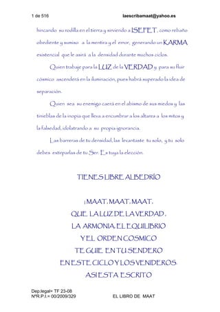 1 de 516 laescribamaat@yahoo.es
Dep.legal= TF 23-08
NºR.P.I.= 00/2009/329 EL LIBRO DE MAAT
hincando su rodilla en el tierra y sirviendo a ISEFET, como rebaño
obediente y sumiso a la mentira y el error, generando un KARMA
existencial que le asirá a la densidad durante muchos ciclos.
Quien trabaje para la LUZ de la VERDAD y para su fluir
cósmico ascenderá en la iluminación, pues habrá superado la idea de
separación.
Quien sea su enemigo caerá en el abismo de sus miedos y las
tinieblas de la inopia que lleva a encumbrar a los altares a los mitos y
la falsedad, idolatrando a su propia ignorancia.
Las barreras de tu densidad, las levantaste tu solo, y tu solo
debes extirparlas de tu Ser. Es tuya la elección.
TIENES LIBRE ALBEDRÍO
¡ MAAT, MAAT, MAAT,
QUE LA LUZ DE LA VERDAD ,
LA ARMONIA, EL EQUILIBRIO
Y EL ORDEN COSMICO
TE GUIE EN TU SENDERO
EN ESTE CICLO Y LOS VENIDEROS.
ASI ESTA ESCRITO
 