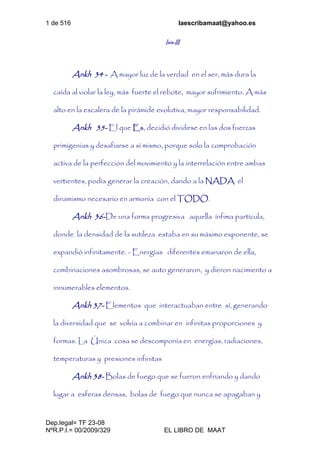 1 de 516 laescribamaat@yahoo.es
Dep.legal= TF 23-08
NºR.P.I.= 00/2009/329 EL LIBRO DE MAAT
Isis-III
Ankh 34 - A mayor luz de la verdad en el ser, más dura la
caída al violar la ley, más fuerte el rebote, mayor sufrimiento. A más
alto en la escalera de la pirámide evolutiva, mayor responsabilidad.
Ankh 35- El que Es, decidió dividirse en las dos fuerzas
primigenias y desafiarse a sí mismo, porque solo la comprobación
activa de la perfección del movimiento y la interrelación entre ambas
vertientes, podía generar la creación, dando a la NADA el
dinamismo necesario en armonía con el TODO.
Ankh 36-De una forma progresiva aquella ínfima partícula,
donde la densidad de la sutileza estaba en su máximo exponente, se
expandió infinitamente. - Energías diferentes emanaron de ella,
combinaciones asombrosas, se auto generaron, y dieron nacimiento a
innumerables elementos.
Ankh 37- Elementos que interactuaban entre sí, generando
la diversidad que se volvía a combinar en infinitas proporciones y
formas. La Única cosa se descomponía en energías, radiaciones,
temperaturas y presiones infinitas
Ankh 38- Bolas de fuego que se fueron enfriando y dando
lugar a esferas densas, bolas de fuego que nunca se apagaban y
 