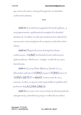 1 de 516 laescribamaat@yahoo.es
Dep.legal= TF 23-08
NºR.P.I.= 00/2009/329 EL LIBRO DE MAAT
que servían de centro a otras ya frías girando a su alrededor,
conformando sistemas.
Isis-III
Ankh 39- Los sistemas se agrupaban formando galaxias, y
así progresivamente aquella partícula emergida de la densidad
absoluta, de la sutileza, la nada y la inexistencia, fue colmando los
rincones más cercanos y lejanos de un espacio nacido de la nada e
infinito.
Ankh 40- Después de eones de tiempo las infinitas
combinaciones del UNO manifestado, formó combinaciones
químicas y físicas, influidas por energías nacidas de una, pero
diversificadas.
Ankh 41- Caos y Orden, Mentira y Verdad, Luz y
Oscuridad, conforman el TODO porque el TODO esta en el
TODO, ISEFET sin MAAT no tiene razón de ser y
viceversa. Luchan, se oponen entre si para hallar el equilibrio de la
perfección de LA COSA ÚNICA.
Ankh 42- La causa única es en si misma, la infinitud, pudiendo
auto generarse y diversificarse, porque en ella todo se contiene
 