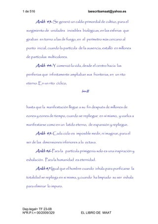 1 de 516 laescribamaat@yahoo.es
Dep.legal= TF 23-08
NºR.P.I.= 00/2009/329 EL LIBRO DE MAAT
Ankh 43- Se generó un caldo primordial de cultivo, para el
surgimiento de unidades invisibles biológicas, en las esferas que
giraban en torno a las de fuego, en el perímetro más cercano al
punto inicial, cuando la partícula de la ausencia, estalló en millones
de partículas multicolores.
Ankh 44- Y comenzó la vida, desde el centro hacia las
periferias que infinitamente ampliaban sus fronteras, en un rito
eterno. En un rito cíclico,
Isis-III
hasta que la manifestación llegue a su fin después de millones de
eones y eones de tiempo, cuando se repliegue en sí mismo, y vuelva a
manifestarse como en un latido eterno, de expansión y repliegue.
Ankh 45- Cada ciclo es imposible medir, ni imaginar, para el
ser de las dimensiones inferiores a la octava.
Ankh 46- Para la partícula primigenia solo es una inspiración y
exhalación. Para la humanidad es eternidad.
Ankh 47-Igual que el hombre cuando inhala para purificarse la
totalidad se repliega en si misma, y cuando ha limpiado su ser exhala
para eliminar lo impuro.
 