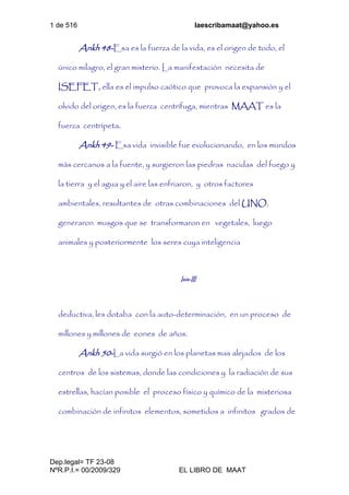 1 de 516 laescribamaat@yahoo.es
Dep.legal= TF 23-08
NºR.P.I.= 00/2009/329 EL LIBRO DE MAAT
Ankh 48-Esa es la fuerza de la vida, es el origen de todo, el
único milagro, el gran misterio. La manifestación necesita de
ISEFET, ella es el impulso caótico que provoca la expansión y el
olvido del origen, es la fuerza centrífuga, mientras MAAT es la
fuerza centrípeta.
Ankh 49- Esa vida invisible fue evolucionando, en los mundos
más cercanos a la fuente, y surgieron las piedras nacidas del fuego y
la tierra y el agua y el aire las enfriaron, y otros factores
ambientales, resultantes de otras combinaciones del UNO,
generaron musgos que se transformaron en vegetales, luego
animales y posteriormente los seres cuya inteligencia
Isis-III
deductiva, les dotaba con la auto-determinación, en un proceso de
millones y millones de eones de años.
Ankh 50-La vida surgió en los planetas mas alejados de los
centros de los sistemas, donde las condiciones y la radiación de sus
estrellas, hacían posible el proceso físico y químico de la misteriosa
combinación de infinitos elementos, sometidos a infinitos grados de
 