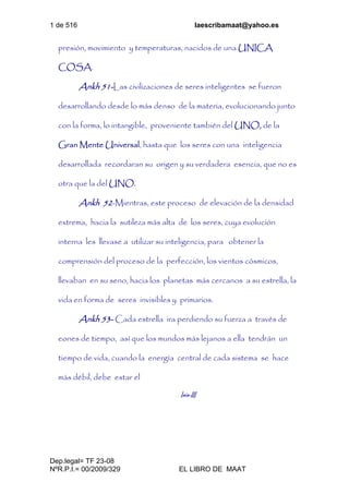 1 de 516 laescribamaat@yahoo.es
Dep.legal= TF 23-08
NºR.P.I.= 00/2009/329 EL LIBRO DE MAAT
presión, movimiento y temperaturas, nacidos de una UNICA
COSA.
Ankh 51-Las civilizaciones de seres inteligentes se fueron
desarrollando desde lo más denso de la materia, evolucionando junto
con la forma, lo intangible, proveniente también del UNO, de la
Gran Mente Universal, hasta que los seres con una inteligencia
desarrollada recordaran su origen y su verdadera esencia, que no es
otra que la del UNO.
Ankh 52-Mientras, este proceso de elevación de la densidad
extrema, hacia la sutileza más alta de los seres, cuya evolución
interna les llevase a utilizar su inteligencia, para obtener la
comprensión del proceso de la perfección, los vientos cósmicos,
llevaban en su seno, hacia los planetas más cercanos a su estrella, la
vida en forma de seres invisibles y primarios.
Ankh 53- Cada estrella ira perdiendo su fuerza a través de
eones de tiempo, así que los mundos más lejanos a ella tendrán un
tiempo de vida, cuando la energía central de cada sistema se hace
más débil, debe estar el
Isis-III
 