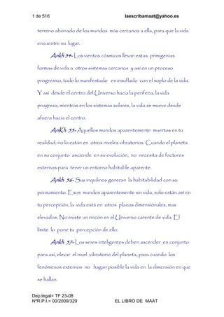 1 de 516 laescribamaat@yahoo.es
Dep.legal= TF 23-08
NºR.P.I.= 00/2009/329 EL LIBRO DE MAAT
terreno abonado de los mundos más cercanos a ella, para que la vida
encuentre su lugar.
Ankh 54- Los vientos cósmicos llevan estas primigenias
formas de vida a otros sistemas cercanos y así en un proceso
progresivo, todo lo manifestado es insuflado con el soplo de la vida.
Y así desde el centro del Universo hacia la periferia, la vida
progresa, mientras en los sistemas solares, la vida se mueve desde
afuera hacia el centro.
AnKh 55- Aquellos mundos aparentemente muertos en tu
realidad, no lo están en otros niveles vibratorios. Cuando el planeta
en su conjunto asciende en su evolución, no necesita de factores
externos para tener un entorno habitable aparente.
Ankh 56- Sus inquilinos generan la habitabilidad con su
pensamiento. Esos mundos aparentemente sin vida, solo están así en
tu percepción, la vida está en otros planos dimensiónales, mas
elevados. No existe un rincón en el Universo carente de vida. El
límite lo pone tu percepción de ello.
Ankh 57- Los seres inteligentes deben ascender en conjunto
para así, elevar el nivel vibratorio del planeta, para cuando los
fenómenos externos no hagan posible la vida en la dimensión en que
se hallan.
 