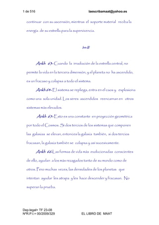 1 de 516 laescribamaat@yahoo.es
Dep.legal= TF 23-08
NºR.P.I.= 00/2009/329 EL LIBRO DE MAAT
continuar con su ascensión, mientras el soporte material reciba la
energía de su estrella para la supervivencia.
Isis-III
Ankh 63- Cuando la irradiación de la estrella central, no
permite la vida en la tercera dimensión, y el planeta no ha ascendido,
es un fracaso y colapsa a todo el sistema.
Ankh 64- El sistema se repliega, entra en el caos y explosiona
como una sola unidad. Los seres ascendidos reencarnan en otros
sistemas más elevados.
Ankh 65- Esto es una constante en proyección geométrica
por todo el Cosmos. Si dos tercios de los sistemas que componen
las galaxias se elevan, entonces la galaxia también, si dos tercios
fracasan, la galaxia también se colapsa y así sucesivamente.
Ankh 66-Las formas de vida más evolucionadas conscientes
de ello, ayudan a los más rezagados tanto de su mundo como de
otros. Pero muchas veces, las densidades de los planetas que
intentan ayudar les atrapa y les hace descender y fracasan. No
superan la prueba.
 