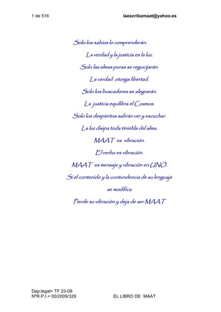 1 de 516 laescribamaat@yahoo.es
Dep.legal= TF 23-08
NºR.P.I.= 00/2009/329 EL LIBRO DE MAAT
Solo los sabios lo comprenderán.
La verdad y la justicia es la luz.
Solo las almas puras se regocijarán.
La verdad otorga libertad.
Solo los buscadores se alegrarán.
La justicia equilibra el Cosmos.
Solo los despiertos sabrán ver y escuchar.
La luz disipa toda tiniebla del alma.
MAAT es vibración.
El verbo es vibración.
MAAT es mensaje y vibración en UNO.
Si el contenido y la contundencia de su lenguaje
se modifica
Pierde su vibración y deja de ser MAAT
 