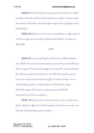 1 de 516 laescribamaat@yahoo.es
Dep.legal= TF 23-08
NºR.P.I.= 00/2009/329 EL LIBRO DE MAAT
Ankh 67- Desde los planos superiores a los inferiores, desde
la sutileza absoluta a la densidad extrema, se cumplirá la obra antes
de retornar a la fuente, antes de la gran inspiración o repliegue de lo
manifestado.
Ankh 68-Nada muere, sino que se transforma en algo superior
o inferior según sea el sendero y el momento del plan en el que se
desarrolle.
Isis-III
Ankh 69- Cuanto más lejano a la fuente se halle el sistema,
más difícil es la evolución tanto material como sutil, pues la influencia
de la energía de la partícula primigenia, se expande mas suavemente.
Esto llevará a que la densidad sea más difícil de superar, que la
tarea sea más pesada y más dura. Que recordar el origen sea un
arduo trabajo, porque a mayor distancia de la fuente, mayor
densidad, mayor olvido, menor comprensión y claridad de
pensamiento sobre la cosa Única.
Ankh 70- El proceso no tiene comienzo ni fin, es eterno, no
abarca distancia alguna, es infinito, porque el proceso es un ser vivo,
latiendo, desde siempre y para siempre.
 