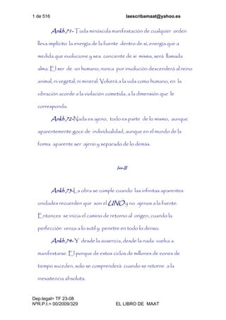 1 de 516 laescribamaat@yahoo.es
Dep.legal= TF 23-08
NºR.P.I.= 00/2009/329 EL LIBRO DE MAAT
Ankh 71- Toda minúscula manifestación de cualquier orden
lleva implícito la energía de la fuente dentro de sí, energía que a
medida que evolucione y sea conciente de sí misma, será llamada
alma. El ser de un humano, nunca por involución descenderá al reino
animal, ni vegetal, ni mineral. Volverá a la vida como humano, en la
vibración acorde a la violación cometida, a la dimensión que le
corresponda.
Ankh 72-Nada es ajeno, todo es parte de lo mismo, aunque
aparentemente goce de individualidad, aunque en el mundo de la
forma aparente ser ajeno y separado de lo demás.
Isis-III
Ankh 73-La obra se cumple cuando las infinitas aparentes
unidades recuerden que son el UNO y no ajenos a la fuente.
Entonces se inicia el camino de retorno al origen, cuando la
perfección venza a lo sutil y penetre en todo lo denso.
Ankh 74- Y desde la ausencia, desde la nada vuelva a
manifestarse. El porque de estos ciclos de millones de eones de
tiempo suceden, solo se comprenderá cuando se retorne a la
inexistencia absoluta.
 