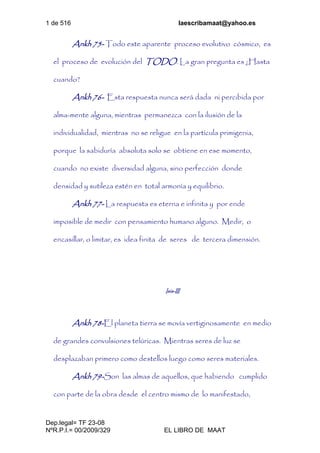 1 de 516 laescribamaat@yahoo.es
Dep.legal= TF 23-08
NºR.P.I.= 00/2009/329 EL LIBRO DE MAAT
Ankh 75- Todo este aparente proceso evolutivo cósmico, es
el proceso de evolución del TODO. La gran pregunta es ¿Hasta
cuando?
Ankh 76- Esta respuesta nunca será dada ni percibida por
alma-mente alguna, mientras permanezca con la ilusión de la
individualidad, mientras no se religue en la partícula primigenia,
porque la sabiduría absoluta solo se obtiene en ese momento,
cuando no existe diversidad alguna, sino perfección donde
densidad y sutileza estén en total armonía y equilibrio.
Ankh 77- La respuesta es eterna e infinita y por ende
imposible de medir con pensamiento humano alguno. Medir, o
encasillar, o limitar, es idea finita de seres de tercera dimensión.
Isis-III
Ankh 78-El planeta tierra se movía vertiginosamente en medio
de grandes convulsiones telúricas. Mientras seres de luz se
desplazaban primero como destellos luego como seres materiales.
Ankh 79-Son las almas de aquellos, que habiendo cumplido
con parte de la obra desde el centro mismo de lo manifestado,
 