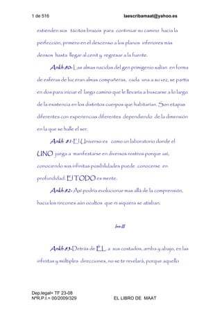 1 de 516 laescribamaat@yahoo.es
Dep.legal= TF 23-08
NºR.P.I.= 00/2009/329 EL LIBRO DE MAAT
extienden sus tácitos brazos para continuar su camino hacia la
perfección, primero en el descenso a los planos inferiores más
densos hasta llegar al cenit y regresar a la fuente.
Ankh 80- Las almas nacidas del gen primigenio salían en forma
de esferas de luz eran almas compañeras, cada una a su vez, se partía
en dos para iniciar el largo camino que le llevaría a buscarse a lo largo
de la existencia en los distintos cuerpos que habitarían. Son etapas
diferentes con experiencias diferentes dependiendo de la dimensión
en la que se halle el ser.
Ankh 81-El Universo es como un laboratorio donde el
UNO juega a manifestarse en diversos rostros porque así,
conociendo sus infinitas posibilidades puede conocerse en
profundidad. El TODO es mente.
Ankh 82- Así podría evolucionar mas allá de la comprensión,
hacia los rincones aún ocultos que ni siquiera se atisban.
Isis-III
Ankh 83-Detrás de ÉL, a sus costados, arriba y abajo, en las
infinitas y múltiples direcciones, no se te revelará, porque aquello
 