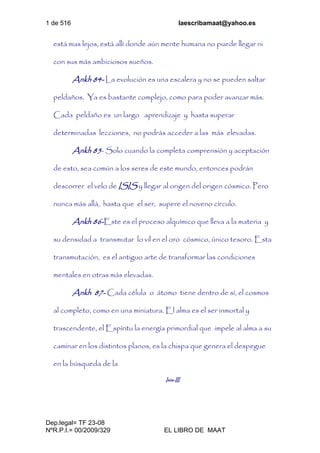 1 de 516 laescribamaat@yahoo.es
Dep.legal= TF 23-08
NºR.P.I.= 00/2009/329 EL LIBRO DE MAAT
está mas lejos, está allí donde aún mente humana no puede llegar ni
con sus más ambiciosos sueños.
Ankh 84- La evolución es una escalera y no se pueden saltar
peldaños. Ya es bastante complejo, como para poder avanzar más.
Cada peldaño es un largo aprendizaje y hasta superar
determinadas lecciones, no podrás acceder a las más elevadas.
Ankh 85- Solo cuando la completa comprensión y aceptación
de esto, sea común a los seres de este mundo, entonces podrán
descorrer el velo de ISIS y llegar al origen del origen cósmico. Pero
nunca más allá, hasta que el ser, supere el noveno círculo.
Ankh 86-Este es el proceso alquímico que lleva a la materia y
su densidad a transmutar lo vil en el oro cósmico, único tesoro. Esta
transmutación, es el antiguo arte de transformar las condiciones
mentales en otras más elevadas.
Ankh 87- Cada célula o átomo tiene dentro de sí, el cosmos
al completo, como en una miniatura. El alma es el ser inmortal y
trascendente, el Espíritu la energía primordial que impele al alma a su
caminar en los distintos planos, es la chispa que genera el despegue
en la búsqueda de la
Isis-III
 