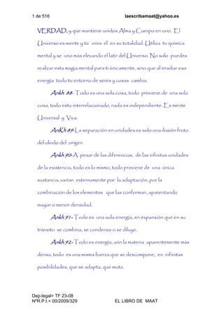 1 de 516 laescribamaat@yahoo.es
Dep.legal= TF 23-08
NºR.P.I.= 00/2009/329 EL LIBRO DE MAAT
VERDAD, y que mantiene unidos Alma y Cuerpo en uno. El
Universo es mente y tú eres él en su totalidad. Utiliza tu química
mental y se uno más elevando el latir del Universo. No solo puedes
realizar esta magia mental para ti únicamente, sino que al irradiar esa
energía todo tu entorno de seres y cosas cambia.
Ankh 88- Todo es una sola cosa, todo proviene de una sola
cosa, todo esta interrelacionado, nada es independiente. Es mente
Universal y Viva.
AnKh 89-La separación en unidades es solo una ilusión fruto
del olvido del origen.
Ankh 90-A pesar de las diferencias, de las infinitas unidades
de la existencia, todo es lo mismo, todo proviene de una única
sustancia, varían externamente por la adaptación, por la
combinación de los elementos que las conforman, aparentando
mayor o menor densidad.
Ankh 91- Todo es una sola energía, en expansión que en su
tránsito se combina, se condensa o se diluye.
Ankh 92- Todo es energía, aún la materia aparentemente más
densa, todo es una misma fuerza que se descompone, en infinitas
posibilidades, que se adapta, que muta.
 
