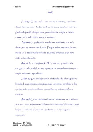 1 de 516 laescribamaat@yahoo.es
Dep.legal= TF 23-08
NºR.P.I.= 00/2009/329 EL LIBRO DE MAAT
Isis-III
Ankh 93- El uno se divide en cuatro elementos, para luego
dependiendo de sus infinitas combinaciones, sometidas a infinitos
grados de presión, temperatura y radiación dar origen a nuevas
cosas pero en definitiva, solo son lo mismo.
Ankh 94- La perfección absoluta se manifiesta aun en lo
denso, tan necesario como lo sutil. Porque ambos extremos de una
misma cosa deben mantenerse en equilibrio armónico total, para
obtener la perfección.
Ankh 95- La energía del UNO es mente, y mente es la
energía de cada unidad, aunque aparente en su manifestación como
simple materia independiente.
Ankh 96-Una energía común a la totalidad y a la negación o
la nada. Las combinaciones más densas son menos sensibles a los
efectos externos, las unidades más sutiles son más sensibles al
entorno.
Ankh 97- En los distintos ciclos de descenso y ascensión de
esa única cosa experimenta la fuerza de la densidad y la sutileza para
lograr esa armonía de equilibrio perfecto y así conseguir la
existencia.
 