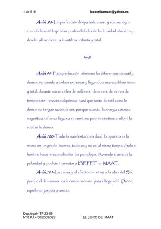 1 de 516 laescribamaat@yahoo.es
Dep.legal= TF 23-08
NºR.P.I.= 00/2009/329 EL LIBRO DE MAAT
Ankh 98- La perfección disipa todo caos, y solo se logra
cuando lo sutil baje a las profundidades de la densidad absoluta y
desde allí se eleve a la sutileza infinita y total.
Isis-III
Ankh 99- Esta perfección eliminara las diferencias de sutil y
denso, venciendo a ambos extremos y llegando a ese equilibrio único
y total, durante nueve ciclos de millones de eones, de eones de
tiempo este proceso alquímico hará que tanto lo sutil como lo
denso no tengan razón de ser, porque cuando la energía cósmica
magnética o fuerza llegue a su cenit, no podrá resistirse a ello ni lo
sutil, ni lo denso.
Ankh 100- Todo lo manifestado es dual, lo opuesto es lo
mismo en un grado inverso, todo es y no es al mismo tiempo. Solo el
hombre hace irreconciliables las paradojas. Aprende el arte de la
polaridad y podrás trasmutar a ISEFET en MAAT.
Ankh 101- La causa y el efecto dan ritmo a la obra del Sol,
porque el dinamismo es la compensación para el logro del Orden,
equilibrio, justicia y verdad.
 
