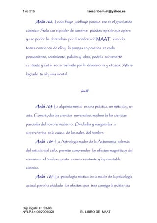 1 de 516 laescribamaat@yahoo.es
Dep.legal= TF 23-08
NºR.P.I.= 00/2009/329 EL LIBRO DE MAAT
Ankh 102- Todo fluye y refluye porque ese es el gran latido
cósmico. Solo con el poder de tu mente puedes impedir que opere,
y ese poder lo obtendrás por el sendero de MAAT, cuando
tomes conciencia de ello y lo pongas en practica en cada
pensamiento, sentimiento, palabra y obra, podrás mantenerte
centrado y evitar ser arrastrado por la desarmonía y el caos. Abras
logrado tu alquimia mental.
Isis-III
Ankh 103- La alquimia mental es una práctica, un método y un
arte. Como todas las ciencias universales, madres de las ciencias
parciales del hombre moderno. Olvidarlas y marginarlas a
supercherías es la causa de los males del hombre.
Ankh 104 –La Astrología madre de la Astronomía además
del estudio del cielo, permite comprender los efectos magnéticos del
cosmos en el hombre, y esta es una constante y ley inmutable
cósmica.
Ankh 105- La psicología mística, es la madre de la psicología
actual, pero ha olvidado los efectos que trae consigo la existencia
 