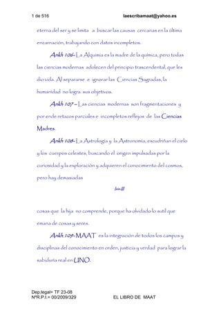 1 de 516 laescribamaat@yahoo.es
Dep.legal= TF 23-08
NºR.P.I.= 00/2009/329 EL LIBRO DE MAAT
eterna del ser y se limita a buscar las causas cercanas en la última
encarnación, trabajando con datos incompletos.
Ankh 106- La Alquimia es la madre de la química, pero todas
las ciencias modernas adolecen del principio trascendental, que les
dio vida. Al separarse e ignorar las Ciencias Sagradas, la
humanidad no logra sus objetivos.
Ankh 107 – Las ciencias modernas son fragmentaciones y
por ende retazos parciales e incompletos reflejos de las Ciencias
Madres.
Ankh 108- La Astrología y la Astronomía, escudriñan el cielo
y los cuerpos celestes, buscando el origen impulsadas por la
curiosidad y la exploración y adquieren el conocimiento del cosmos,
pero hay demasiadas
Isis-III
cosas que la hija no comprende, porque ha olvidado lo sutil que
emana de cosas y seres.
Ankh 109- MAAT es la integración de todos los campos y
disciplinas del conocimiento en orden, justicia y verdad para lograr la
sabiduría real en UNO.
 