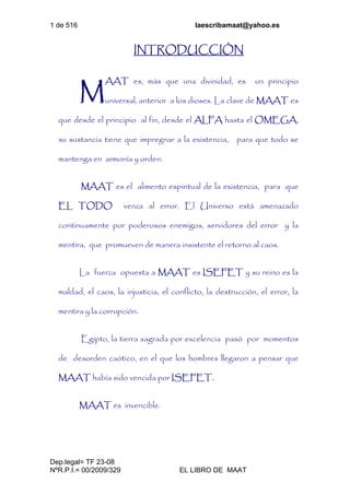 1 de 516 laescribamaat@yahoo.es
Dep.legal= TF 23-08
NºR.P.I.= 00/2009/329 EL LIBRO DE MAAT
INTRODUCCIÓN
AAT es, más que una divinidad, es un principio
universal, anterior a los dioses. La clave de MAAT es
que desde el principio al fin, desde el ALFA hasta el OMEGA,
su sustancia tiene que impregnar a la existencia, para que todo se
mantenga en armonía y orden.
MAAT es el alimento espiritual de la existencia, para que
EL TODO venza al error. El Universo está amenazado
continuamente por poderosos enemigos, servidores del error y la
mentira, que promueven de manera insistente el retorno al caos.
La fuerza opuesta a MAAT es ISEFET y su reino es la
maldad, el caos, la injusticia, el conflicto, la destrucción, el error, la
mentira y la corrupción.
Egipto, la tierra sagrada por excelencia pasó por momentos
de desorden caótico, en el que los hombres llegaron a pensar que
MAAT había sido vencida por ISEFET.
MAAT es invencible.
M
 