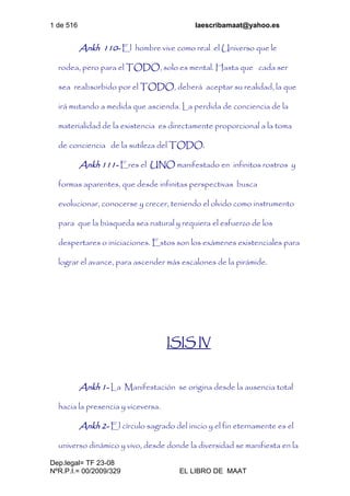 1 de 516 laescribamaat@yahoo.es
Dep.legal= TF 23-08
NºR.P.I.= 00/2009/329 EL LIBRO DE MAAT
Ankh 110- El hombre vive como real el Universo que le
rodea, pero para el TODO, solo es mental. Hasta que cada ser
sea reabsorbido por el TODO, deberá aceptar su realidad, la que
irá mutando a medida que ascienda. La perdida de conciencia de la
materialidad de la existencia es directamente proporcional a la toma
de conciencia de la sutileza del TODO.
Ankh 111- Eres el UNO manifestado en infinitos rostros y
formas aparentes, que desde infinitas perspectivas busca
evolucionar, conocerse y crecer, teniendo el olvido como instrumento
para que la búsqueda sea natural y requiera el esfuerzo de los
despertares o iniciaciones. Estos son los exámenes existenciales para
lograr el avance, para ascender más escalones de la pirámide.
ISIS IV
Ankh 1- La Manifestación se origina desde la ausencia total
hacia la presencia y viceversa.
Ankh 2- El círculo sagrado del inicio y el fin eternamente es el
universo dinámico y vivo, desde donde la diversidad se manifiesta en la
 