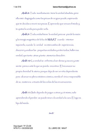 1 de 516 laescribamaat@yahoo.es
Dep.legal= TF 23-08
NºR.P.I.= 00/2009/329 EL LIBRO DE MAAT
Ankh 8- Toda manifestación tiene la verdad absoluta, pero
ella está disgregada como las piezas de un gran puzzle, esperando
que te decidas a reunir sus piezas. Esperando que venzas el miedo y
te quites la venda para poder verla.
Ankh 9- Toda unidad tiene la verdad, pero se pierde la visión
y la energía magnética de la luz de MAAT cuando intentan
imponerla, cuando la verdad es intercambio de experiencias,
discernir y analizar las pequeñas verdades y entre todos, hallar esa
verdad, que tanto atrae y tanto atemoriza descubrir.
Ankh 10- La verdad se enfrenta al ser denso y oscuro y este
siente pánico ante lo que se pueda encontrar. El reconocer su
propia divinidad le aterra, porque deja de ser un niño dependiente
para alcanzar su plena estatura cósmica, siendo el único responsable
de su existencia a través de los ciclos de las encarnaciones.
Ankh 11-Solo dejando de juzgar a otros y a ti mismo, solo
aprendiendo el perdón se puede mirar a la verdad a la cara. El ego es
hijo del miedo.
Isis-IV
 