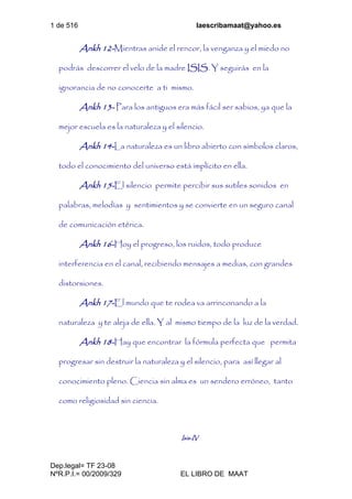 1 de 516 laescribamaat@yahoo.es
Dep.legal= TF 23-08
NºR.P.I.= 00/2009/329 EL LIBRO DE MAAT
Ankh 12-Mientras anide el rencor, la venganza y el miedo no
podrás descorrer el velo de la madre ISIS. Y seguirás en la
ignorancia de no conocerte a ti mismo.
Ankh 13- Para los antiguos era más fácil ser sabios, ya que la
mejor escuela es la naturaleza y el silencio.
Ankh 14-La naturaleza es un libro abierto con símbolos claros,
todo el conocimiento del universo está implícito en ella.
Ankh 15-El silencio permite percibir sus sutiles sonidos en
palabras, melodías y sentimientos y se convierte en un seguro canal
de comunicación etérica.
Ankh 16-Hoy el progreso, los ruidos, todo produce
interferencia en el canal, recibiendo mensajes a medias, con grandes
distorsiones.
Ankh 17-El mundo que te rodea va arrinconando a la
naturaleza y te aleja de ella. Y al mismo tiempo de la luz de la verdad.
Ankh 18-Hay que encontrar la fórmula perfecta que permita
progresar sin destruir la naturaleza y el silencio, para así llegar al
conocimiento pleno. Ciencia sin alma es un sendero erróneo, tanto
como religiosidad sin ciencia.
Isis-IV
 