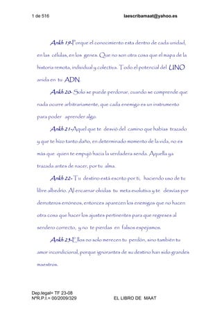 1 de 516 laescribamaat@yahoo.es
Dep.legal= TF 23-08
NºR.P.I.= 00/2009/329 EL LIBRO DE MAAT
Ankh 19-Porque el conocimiento esta dentro de cada unidad,
en las células, en los genes. Que no son otra cosa que el mapa de la
historia remota, individual y colectiva. Todo el potencial del UNO
anida en tu ADN.
Ankh 20- Solo se puede perdonar, cuando se comprende que
nada ocurre arbitrariamente, que cada enemigo es un instrumento
para poder aprender algo.
Ankh 21-Aquel que te desvió del camino que habías trazado
y que te hizo tanto daño, en determinado momento de la vida, no es
más que quien te empujó hacia la verdadera senda. Aquella ya
trazada antes de nacer, por tu alma.
Ankh 22- Tu destino está escrito por ti, haciendo uso de tu
libre albedrío. Al encarnar olvidas tu meta evolutiva y te desvías por
derroteros erróneos, entonces aparecen los enemigos que no hacen
otra cosa que hacer los ajustes pertinentes para que regreses al
sendero correcto, y no te pierdas en falsos espejismos.
Ankh 23-Ellos no solo merecen tu perdón, sino también tu
amor incondicional, porque ignorantes de su destino han sido grandes
maestros.
 