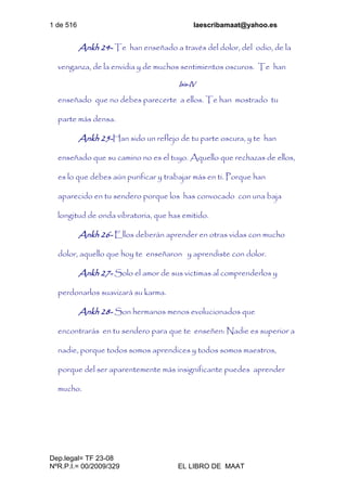 1 de 516 laescribamaat@yahoo.es
Dep.legal= TF 23-08
NºR.P.I.= 00/2009/329 EL LIBRO DE MAAT
Ankh 24- Te han enseñado a través del dolor, del odio, de la
venganza, de la envidia y de muchos sentimientos oscuros. Te han
Isis-IV
enseñado que no debes parecerte a ellos. Te han mostrado tu
parte más densa.
Ankh 25-Han sido un reflejo de tu parte oscura, y te han
enseñado que su camino no es el tuyo. Aquello que rechazas de ellos,
es lo que debes aún purificar y trabajar más en ti. Porque han
aparecido en tu sendero porque los has convocado con una baja
longitud de onda vibratoria, que has emitido.
Ankh 26- Ellos deberán aprender en otras vidas con mucho
dolor, aquello que hoy te enseñaron y aprendiste con dolor.
Ankh 27- Solo el amor de sus victimas al comprenderlos y
perdonarlos suavizará su karma.
Ankh 28- Son hermanos menos evolucionados que
encontrarás en tu sendero para que te enseñen: Nadie es superior a
nadie, porque todos somos aprendices y todos somos maestros,
porque del ser aparentemente más insignificante puedes aprender
mucho.
 