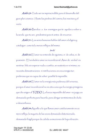 1 de 516 laescribamaat@yahoo.es
Dep.legal= TF 23-08
NºR.P.I.= 00/2009/329 EL LIBRO DE MAAT
Ankh 29- Todo ser es imprescindible para el desarrollo del
gran plan cósmico. Hasta las piedras del camino, los insectos y el
vacío.
Ankh 30- Bendice a tus enemigos que te ayudan a volver a
la senda que tu ser, predestinó para ti antes de encarnar.
Ankh 31- Los seres humanos hablan del amor a la ligera y
catalogan como tal a meros reflejos del mismo.
Isis-IV
Ankh 32-El amor no entiende de egoísmo, ni de celos, ni de
posesión. El verdadero amor es incondicional. Amar de verdad es
sentirse feliz sin esperar nada a cambio, se sustenta en sí mismo, no
necesita demostraciones ni retribuciones, es una energía tan
poderosa que es capaz de volver posible lo imposible.
Ankh 33-El amor es la energía más poderosa del universo,
porque el amor incondicional no es otra cosa que la energía primigenia
que dio origen al TODO. La fuerza imparable del amor no juzga, es
demasiado perfecta para hacerlo, para abrigar sentimientos de duda
o desconfianza.
Ankh 34-Aquello a lo que llamas amor cotidianamente es un
mero reflejo, la mayoría de las veces demasiado distorsionado,
demasiado frágil porque da cabida a emociones de baja vibración.
 