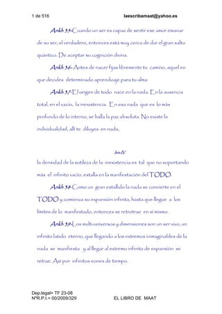 1 de 516 laescribamaat@yahoo.es
Dep.legal= TF 23-08
NºR.P.I.= 00/2009/329 EL LIBRO DE MAAT
Ankh 35-Cuando un ser es capaz de sentir ese amor emanar
de su ser, el verdadero, entonces está muy cerca de dar el gran salto
quántico. De aceptar su cognición divina.
Ankh 36- Antes de nacer fijas libremente tu camino, aquel en
que decides determinado aprendizaje para tu alma
Ankh 37-El origen de todo nace en la nada. En la ausencia
total, en el vacío, la inexistencia. En esa nada que es lo más
profundo de lo interno, se halla la paz absoluta. No existe la
individualidad, allí te diluyes en nada,
Isis-IV
la densidad de la sutileza de la inexistencia es tal que no soportando
más el infinito vacío, estalla en la manifestación del TODO.
Ankh 38-Como un gran estallido la nada se convierte en el
TODO y comienza su expansión infinita, hasta que llegue a los
límites de lo manifestado, entonces se retrotrae en sí mismo.
Ankh 39-Los multi-universos y dimensiones son un ser vivo, un
infinito latido eterno, que llegando a los extremos inimaginables de la
nada se manifiesta y al llegar al extremo infinito de expansión se
retrae. Así por infinitos eones de tiempo.
 