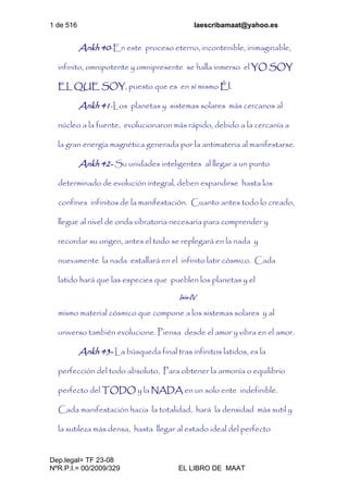 1 de 516 laescribamaat@yahoo.es
Dep.legal= TF 23-08
NºR.P.I.= 00/2009/329 EL LIBRO DE MAAT
Ankh 40-En este proceso eterno, incontenible, inimaginable,
infinito, omnipotente y omnipresente se halla inmerso el YO SOY
EL QUE SOY, puesto que es en sí mismo Él.
Ankh 41-Los planetas y sistemas solares más cercanos al
núcleo a la fuente, evolucionaron más rápido, debido a la cercanía a
la gran energía magnética generada por la antimateria al manifestarse.
Ankh 42- Su unidades inteligentes al llegar a un punto
determinado de evolución integral, deben expandirse hasta los
confines infinitos de la manifestación. Cuanto antes todo lo creado,
llegue al nivel de onda vibratoria necesaria para comprender y
recordar su origen, antes el todo se replegará en la nada y
nuevamente la nada estallará en el infinito latir cósmico. Cada
latido hará que las especies que pueblen los planetas y el
Isis-IV
mismo material cósmico que compone a los sistemas solares y al
universo también evolucione. Piensa desde el amor y vibra en el amor.
Ankh 43- La búsqueda final tras infinitos latidos, es la
perfección del todo absoluto, Para obtener la armonía o equilibrio
perfecto del TODO y la NADA en un solo ente indefinible.
Cada manifestación hacia la totalidad, hará la densidad más sutil y
la sutileza más densa, hasta llegar al estado ideal del perfecto
 