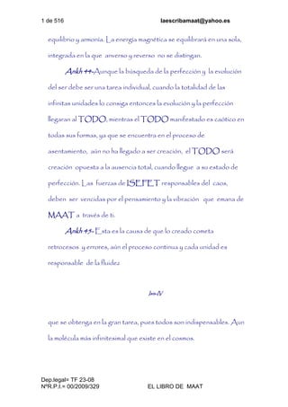 1 de 516 laescribamaat@yahoo.es
Dep.legal= TF 23-08
NºR.P.I.= 00/2009/329 EL LIBRO DE MAAT
equilibrio y armonía. La energía magnética se equilibrará en una sola,
integrada en la que anverso y reverso no se distingan.
Ankh 44-Aunque la búsqueda de la perfección y la evolución
del ser debe ser una tarea individual, cuando la totalidad de las
infinitas unidades lo consiga entonces la evolución y la perfección
llegaran al TODO, mientras el TODO manifestado es caótico en
todas sus formas, ya que se encuentra en el proceso de
asentamiento, aún no ha llegado a ser creación, el TODO será
creación opuesta a la ausencia total, cuando llegue a su estado de
perfección. Las fuerzas de ISEFET responsables del caos,
deben ser vencidas por el pensamiento y la vibración que emana de
MAAT a través de ti.
Ankh 45- Esta es la causa de que lo creado cometa
retrocesos y errores, aún el proceso continua y cada unidad es
responsable de la fluidez
Isis-IV
que se obtenga en la gran tarea, pues todos son indispensables. Aun
la molécula más infinitesimal que existe en el cosmos.
 
