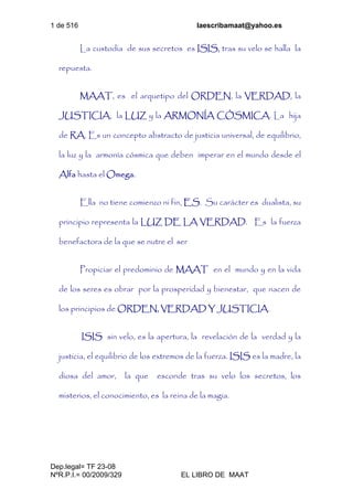 1 de 516 laescribamaat@yahoo.es
Dep.legal= TF 23-08
NºR.P.I.= 00/2009/329 EL LIBRO DE MAAT
La custodia de sus secretos es ISIS, tras su velo se halla la
repuesta.
MAAT, es el arquetipo del ORDEN, la VERDAD, la
JUSTICIA, la LUZ y la ARMONÍA CÓSMICA. La hija
de RA. Es un concepto abstracto de justicia universal, de equilibrio,
la luz y la armonía cósmica que deben imperar en el mundo desde el
Alfa hasta el Omega.
Ella no tiene comienzo ni fin, ES. Su carácter es dualista, su
principio representa la LUZ DE LA VERDAD. Es la fuerza
benefactora de la que se nutre el ser
Propiciar el predominio de MAAT en el mundo y en la vida
de los seres es obrar por la prosperidad y bienestar, que nacen de
los principios de ORDEN, VERDAD Y JUSTICIA.
ISIS sin velo, es la apertura, la revelación de la verdad y la
justicia, el equilibrio de los extremos de la fuerza. ISIS es la madre, la
diosa del amor, la que esconde tras su velo los secretos, los
misterios, el conocimiento, es la reina de la magia.
 