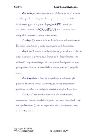 1 de 516 laescribamaat@yahoo.es
Dep.legal= TF 23-08
NºR.P.I.= 00/2009/329 EL LIBRO DE MAAT
Ankh 46-Seres inteligentes más adelantados en el proceso,
aquellos que habían llegado a la comprensión y control de las
infinitas energías en la que se disgrega el UNO, comienzan
entonces a ayudar en el GRAN PLAN con los mundos mas
rezagados como co- creadores concientes.
Ankh 47- En este mundo ha habido siete saltos evolutivos.
De suma importancia y cinco razas madre de la humanidad.
Ankh 48- Cuando la evolución había generado en el planeta
seres erguidos, la primera raza humanoide. Llegó al mundo, una
civilización muy avanzada que vino a explotar las riquezas de aquí,
para poder salvar a su planeta de la extinción, esta es la segunda
raza.
Ankh 49-Ante la falta de mano de obra suficiente y la
premura de tiempo para el salvamento, se inician experimentos
genéticos mezclando el código de los visitantes y los lugareños.
Ankh 50- Tras muchos intentos y algunos fracasos,
consiguen el hombre con la inteligencia necesaria para obedecer y
trabajar las minas. Crean seres para esclavizar, inteligentes pero
obedientes y sumisos.
 