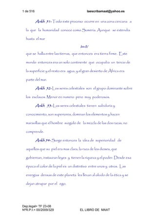 1 de 516 laescribamaat@yahoo.es
Dep.legal= TF 23-08
NºR.P.I.= 00/2009/329 EL LIBRO DE MAAT
Ankh 51- Todo este proceso ocurre en una zona cercana a
la que la humanidad conoce como Sumeria. Aunque se extendía
hasta el mar
Isis-IV
que se halla entre las tierras, que entonces era tierra firme. Este
mundo entonces era un solo continente que ocupaba un tercio de
la superficie y el resto era agua, y el gran desierto de África era
parte del mar.
Ankh 52- Los seres celestiales son el grupo dominante sobre
los esclavos. Menor en numero pero muy poderosos.
Ankh 53- Los seres celestiales tienen sabiduría y
conocimiento, son superiores, dominan los elementos y hacen
maravillas que el hombre surgido de la mezcla de las dos razas, no
comprende.
Ankh 54- Surge entonces la idea de superioridad de
aquellos que su piel era mas clara, la raza de los dioses, que
gobiernan, instauran leyes y tienen la riqueza y el poder. Desde esa
época el color de la piel es un distintivo entre unos y otros. Las
energías densas de este planeta les llevan al olvido de la ética y se
dejan atrapar por el ego.
 