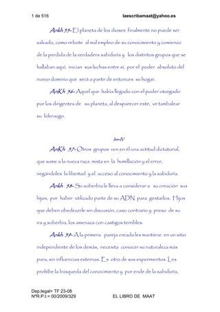 1 de 516 laescribamaat@yahoo.es
Dep.legal= TF 23-08
NºR.P.I.= 00/2009/329 EL LIBRO DE MAAT
Ankh 55- El planeta de los dioses finalmente no puede ser
salvado, como rebote al mal empleo de su conocimiento y comienzo
de la perdida de la verdadera sabiduría y los distintos grupos que se
hallaban aquí, inician sus luchas entre sí, por el poder absoluto del
nuevo dominio que será a partir de entonces su hogar.
AnKh 56- Aquel que había llegado con el poder otorgado
por los dirigentes de su planeta, al desparecer este, ve tambalear
su liderazgo.
Isis-IV
AnKh 57- Otros grupos ven en él una actitud dictatorial,
que sume a la nueva raza mixta en la humillación y el error,
negándoles la libertad y el acceso al conocimiento y la sabiduría.
Ankh 58- Su soberbia le lleva a considerar a su creación sus
hijos, por haber utilizado parte de su ADN para gestarlos. Hijos
que deben obedecerle sin discusión, caso contrario y preso de su
ira y soberbia, los amenaza con castigos terribles.
Ankh 59- A la primera pareja creada les mantiene en un sitio
independiente de los demás, necesita conocer su naturaleza más
pura, sin influencias externas. Es otro de sus experimentos. Les
prohíbe la búsqueda del conocimiento y por ende de la sabiduría,
 