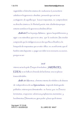 1 de 516 laescribamaat@yahoo.es
Dep.legal= TF 23-08
NºR.P.I.= 00/2009/329 EL LIBRO DE MAAT
negándoles el derecho cósmico de evolucionar. Los mantiene
aislados en la ignorancia absoluta, pensando que así no se
contagiarán de aquellos que buscan respuestas, no comprenderán
su derecho cósmico a la libertad y serán más obedientes porque
estarán sumidos en la ignorancia absoluta del ser.
Ankh 60- Pero la pareja Adámica, ignora las prohibiciones y
sigue a su naturaleza, que no es otra, que la evolución. Su creador
comprende que la inteligencia es un don que lleva al hombre a la
búsqueda de respuestas, que un sitio idílico no es suficiente, que el
hombre está dispuesto a pagar con dolor si es necesario, su avance,
porque su ser
Isis-IV
interno así se lo pide. Porque el verdadero JARDÍN DEL
EDEN, no se halla en el mundo de las formas sino en planos
trascendentales.
Ankh 61- Mientras, al mínimo intento de rebelión o de deseos
de independencia de sus hijos-esclavos, responde destruyendo
poblados enteros para demostrarles su fuerza y su ira. Provoca
terremotos, erupciones volcánicas y explosiones, maremotos y
hundimientos. Demuestra su gran poder y hace que le teman.
 