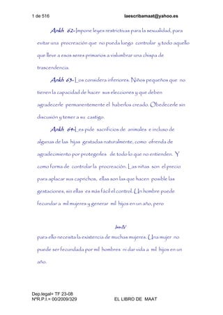 1 de 516 laescribamaat@yahoo.es
Dep.legal= TF 23-08
NºR.P.I.= 00/2009/329 EL LIBRO DE MAAT
Ankh 62- Impone leyes restrictivas para la sexualidad, para
evitar una procreación que no pueda luego controlar y todo aquello
que lleve a esos seres primarios a vislumbrar una chispa de
trascendencia.
Ankh 63- Los considera inferiores. Niños pequeños que no
tienen la capacidad de hacer sus elecciones y que deben
agradecerle permanentemente el haberlos creado. Obedecerle sin
discusión y temer a su castigo.
Ankh 64-Les pide sacrificios de animales e incluso de
algunas de las hijas gestadas naturalmente, como ofrenda de
agradecimiento por protegerles de todo lo que no entienden. Y
como forma de controlar la procreación. Las niñas son el precio
para aplacar sus caprichos, ellas son las que hacen posible las
gestaciones, sin ellas es más fácil el control. Un hombre puede
fecundar a mil mujeres y generar mil hijos en un año, pero
Isis-IV
para ello necesita la existencia de muchas mujeres. Una mujer no
puede ser fecundada por mil hombres ni dar vida a mil hijos en un
año.
 