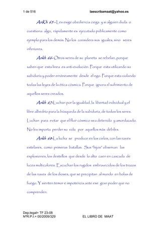 1 de 516 laescribamaat@yahoo.es
Dep.legal= TF 23-08
NºR.P.I.= 00/2009/329 EL LIBRO DE MAAT
AnKh 65 - Les exige obediencia ciega y si alguien duda o
cuestiona algo, rápidamente es ejecutado públicamente como
ejemplo para los demás. No los considera sus iguales, sino seres
inferiores.
Ankh 66- Otros seres de su planeta se rebelan, porque
saben que esta línea es anti-evolución. Porque esta utilizando su
sabiduría y poder erróneamente desde el ego. Porque esta violando
todas las leyes de la ética cósmica. Porque ignora el sufrimiento de
aquellos seres creados.
Ankh 67-Luchan por la igualdad, la libertad individual y el
libre albedrío para la búsqueda de la sabiduría, de todos los seres.
Luchan para evitar que el fluir cósmico sea detenido y amordazado.
No les importa perder su vida por aquellos más débiles.
Ankh 68-La lucha se produce en los cielos, con las naves
estelares, como primeras batallas. Sus “hijos” observan las
explosiones, los destellos que desde lo alto caen en cascada de
luces multicolores. Escuchan los rugidos embravecidos de los trozos
de las naves de los dioses, que se precipitan al mundo en bolas de
fuego. Y sienten temor e impotencia ante ese gran poder que no
comprenden.
 