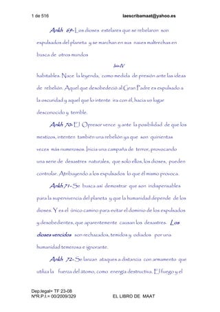 1 de 516 laescribamaat@yahoo.es
Dep.legal= TF 23-08
NºR.P.I.= 00/2009/329 EL LIBRO DE MAAT
Ankh 69- Los dioses estelares que se rebelaron son
expulsados del planeta y se marchan en sus naves maltrechas en
busca de otros mundos
Isis-IV
habitables. Nace la leyenda, como medida de presión ante las ideas
de rebelión. Aquel que desobedeció al Gran Padre es expulsado a
la oscuridad y aquel que lo intente ira con él, hacia un lugar
desconocido y terrible.
Ankh 70- El Opresor vence y ante la posibilidad de que los
mestizos, intenten también una rebelión ya que son quinientas
veces más numerosos. Inicia una campaña de terror, provocando
una serie de desastres naturales, que solo ellos, los dioses, pueden
controlar. Atribuyendo a los expulsados lo que él mismo provoca.
Ankh 71- Se busca así demostrar que son indispensables
para la supervivencia del planeta y que la humanidad depende de los
dioses. Y es el único camino para evitar el dominio de los expulsados
y desobedientes, que aparentemente causan los desastres. Los
dioses vencidos son rechazados, temidos y odiados por una
humanidad temerosa e ignorante.
Ankh 72- Se lanzan ataques a distancia con armamento que
utiliza la fuerza del átomo, como energía destructiva. El fuego y el
 