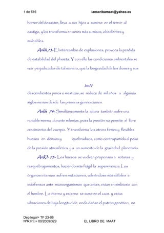 1 de 516 laescribamaat@yahoo.es
Dep.legal= TF 23-08
NºR.P.I.= 00/2009/329 EL LIBRO DE MAAT
horror del desastre, lleva a sus hijos a sumirse en el terror al
castigo, y los transforma en seres más sumisos, obedientes y
maleables.
Ankh 73- El intercambio de explosiones, provoca la perdida
de estabilidad del planeta. Y con ello las condiciones ambientales se
ven perjudicadas de tal manera, que la longevidad de los dioses y sus
Isis-IV
descendientes puros o mestizos, se reduce de mil años a algunos
siglos menos desde las primeras generaciones.
Ankh 74- Simultáneamente la altura también sufre una
notable merma durante milenios, pues la presión no permite el libre
crecimiento del cuerpo. Y transforma los otrora firmes y flexibles
huesos en densos y quebradizos, como contrapartida al peso
de la presión atmosférica y a un aumento de la gravedad planetaria.
AnKh 75- Los huesos se vuelven propensos a roturas y
resquebrajamientos, haciendo más frágil la supervivencia. Los
órganos internos sufren mutaciones, volviéndose más débiles e
indefensos ante microorganismos que antes, vivían en simbiosis con
el hombre. Lo interno y externo se sume en el caos y estas
vibraciones de baja longitud de onda dañan el patrón genético, no
 