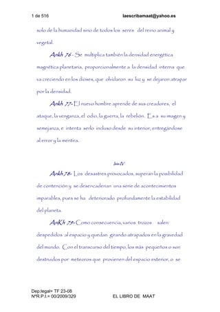 1 de 516 laescribamaat@yahoo.es
Dep.legal= TF 23-08
NºR.P.I.= 00/2009/329 EL LIBRO DE MAAT
solo de la humanidad sino de todos los seres del reino animal y
vegetal.
Ankh 76 - Se multiplica también la densidad energética
magnética planetaria, proporcionalmente a la densidad interna que
va creciendo en los dioses, que olvidaron su luz y se dejaron atrapar
por la densidad.
Ankh 77- El nuevo hombre aprende de sus creadores, el
ataque, la venganza, el odio, la guerra, la rebelión. Es a su imagen y
semejanza, e intenta serlo incluso desde su interior, entregándose
al error y la mentira.
Isis-IV
Ankh 78- Los desastres provocados, superan la posibilidad
de contención y se desencadenan una serie de acontecimientos
imparables, pues se ha deteriorado profundamente la estabilidad
del planeta.
AnKh 79- Como consecuencia, varios trozos salen
despedidos al espacio y quedan girando atrapados en la gravedad
del mundo. Con el transcurso del tiempo, los más pequeños o son
destruidos por meteoros que provienen del espacio exterior, o se
 