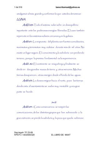 1 de 516 laescribamaat@yahoo.es
Dep.legal= TF 23-08
NºR.P.I.= 00/2009/329 EL LIBRO DE MAAT
amalgaman al más grande y conforman lo que ustedes denominan
LUNA.
AnKh 80- Todo el sistema solar sufre un desequilibrio
importante ante las poderosas energías liberadas. El caos también
repercute en los sistemas solares cercanos y en la galaxia.
Ankh 81- La respuesta del planeta son fuertes convulsiones,
maremotos y terremotos muy violetos durante más de mil años. No
existe un lugar seguro. El conocimiento y la sabiduría van perdiendo
terreno, porque la premisa fundamental es la supervivencia.
Ankh 82- El continente se resquebraja y finalmente se
divide en dos grandes masas de tierra y otras menores. Muchas
tierras desaparecen, otras emergen desde el fondo de las aguas.
Ankh 83- Lo dioses emigran hacia el norte, pues las tierras
donde esta el asentamiento se vuelve muy inestable y una gran
parte se hunde.
Isis-IV
Ankh 84 – Como consecuencia se rompen las
comunicaciones, de los distintos grupos que han sobrevivido a la
gran extinción, se pierde la sabiduría y la poca que queda sobrevive
 