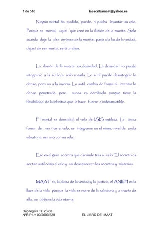 1 de 516 laescribamaat@yahoo.es
Dep.legal= TF 23-08
NºR.P.I.= 00/2009/329 EL LIBRO DE MAAT
Ningún mortal ha podido, puede, ni podrá levantar su velo.
Porque es mortal, aquel que cree en la ilusión de la muerte. Solo
cuando deje la idea errónea de la muerte, pasó a la luz de la verdad,
dejará de ser mortal, será un dios.
La ilusión de la muerte es densidad. La densidad no puede
integrarse a la sutileza, solo rozarla. Lo sutil puede desintegrar lo
denso, pero no a la inversa. Lo sutil cambia de forma al intentar lo
denso penetrarle, pero nunca es derribado porque tiene la
flexibilidad de la infinitud que le hace fuerte e indestructible.
El mortal es densidad, el velo de ISIS sutileza. La única
forma de ver tras el velo, es integrarse en el mismo nivel de onda
vibratoria, ser uno con su velo.
Ese es el gran secreto que esconde tras su velo. El secreto es
ser tan sutil como el velo y así desaparecen los secretos y misterios.
MAAT es, la diosa de la verdad y la justicia, el ANKH es la
llave de la vida porque la vida se nutre de la sabiduría y a través de
ella, se obtiene la vida eterna.
 