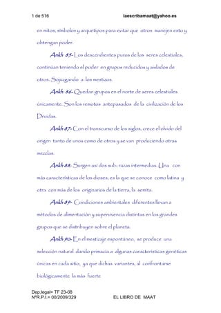 1 de 516 laescribamaat@yahoo.es
Dep.legal= TF 23-08
NºR.P.I.= 00/2009/329 EL LIBRO DE MAAT
en mitos, símbolos y arquetipos para evitar que otros manejen esto y
obtengan poder.
Ankh 85- Los descendientes puros de los seres celestiales,
continúan teniendo el poder en grupos reducidos y aislados de
otros. Sojuzgando a los mestizos.
Ankh 86- Quedan grupos en el norte de seres celestiales
únicamente. Son los remotos antepasados de la civilización de los
Druidas.
Ankh 87- Con el transcurso de los siglos, crece el olvido del
origen tanto de unos como de otros y se van produciendo otras
mezclas.
Ankh 88- Surgen así dos sub- razas intermedias. Una con
más características de los dioses, es la que se conoce como latina y
otra con más de los originarios de la tierra, la semita.
Ankh 89- Condiciones ambientales diferentes llevan a
métodos de alimentación y supervivencia distintas en los grandes
grupos que se distribuyen sobre el planeta.
Ankh 90- En el mestizaje espontáneo, se produce una
selección natural dando primacía a algunas características genéticas
únicas en cada sitio, ya que dichas variantes, al confrontarse
biológicamente la más fuerte
 
