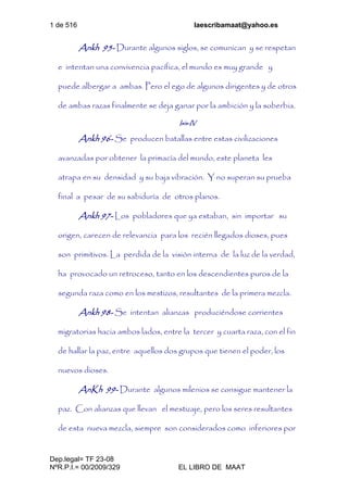 1 de 516 laescribamaat@yahoo.es
Dep.legal= TF 23-08
NºR.P.I.= 00/2009/329 EL LIBRO DE MAAT
Ankh 95- Durante algunos siglos, se comunican y se respetan
e intentan una convivencia pacífica, el mundo es muy grande y
puede albergar a ambas. Pero el ego de algunos dirigentes y de otros
de ambas razas finalmente se deja ganar por la ambición y la soberbia.
Isis-IV
Ankh 96- Se producen batallas entre estas civilizaciones
avanzadas por obtener la primacía del mundo, este planeta les
atrapa en su densidad y su baja vibración. Y no superan su prueba
final a pesar de su sabiduría de otros planos.
Ankh 97- Los pobladores que ya estaban, sin importar su
origen, carecen de relevancia para los recién llegados dioses, pues
son primitivos. La perdida de la visión interna de la luz de la verdad,
ha provocado un retroceso, tanto en los descendientes puros de la
segunda raza como en los mestizos, resultantes de la primera mezcla.
Ankh 98- Se intentan alianzas produciéndose corrientes
migratorias hacia ambos lados, entre la tercer y cuarta raza, con el fin
de hallar la paz, entre aquellos dos grupos que tienen el poder, los
nuevos dioses.
AnKh 99- Durante algunos milenios se consigue mantener la
paz. Con alianzas que llevan el mestizaje, pero los seres resultantes
de esta nueva mezcla, siempre son considerados como inferiores por
 
