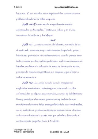 1 de 516 laescribamaat@yahoo.es
Dep.legal= TF 23-08
NºR.P.I.= 00/2009/329 EL LIBRO DE MAAT
los puros. Y son enviados a vivir alejados de las concentraciones
poblacionales donde se hallan los puros.
Ankh 100- De esta mezcla surgen los más remotos
antepasados de Mongoles, Tibetanos e Indios y en el otro
continente, de los Incas y los Mayas.
Isis-IV
Ankh 101- La auto-sanación, del planeta, por medio de los
desastres de acomodación y re-alineamiento después del primer
holocausto provocado, se van distanciando y cuando parece estar
todo en calma, los dos pueblos poderosos vuelven a enfrascarse en
batallas, que llevan a la utilización de armas de destrucción masiva,
provocando mutaciones genéticas, aun mayores y que afectan a
todos los seres vivos.
Ankh 102- Las armas no solo son de energías mal
empleadas, sino también bacteriológicas, provocando en ellos
enfermedades en algunos casos mortales, en otros de debilitamiento
físico y mental para las nuevas generaciones y también buscan
transformar el entorno de los enemigos llevándolo a ser inhabitables,
así sin sustento, se producen extinciones masivas en una de estas
civilizaciones foráneas, la cuarta raza que se hallaba habitando el
continente más pequeño, hacia Occidente.
 
