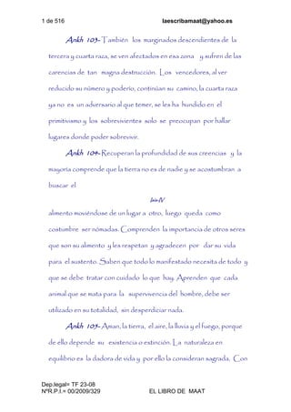 1 de 516 laescribamaat@yahoo.es
Dep.legal= TF 23-08
NºR.P.I.= 00/2009/329 EL LIBRO DE MAAT
Ankh 103- También los marginados descendientes de la
tercera y cuarta raza, se ven afectados en esa zona y sufren de las
carencias de tan magna destrucción. Los vencedores, al ver
reducido su número y poderío, continúan su camino, la cuarta raza
ya no es un adversario al que temer, se les ha hundido en el
primitivismo y los sobrevivientes solo se preocupan por hallar
lugares donde poder sobrevivir.
Ankh 104- Recuperan la profundidad de sus creencias y la
mayoría comprende que la tierra no es de nadie y se acostumbran a
buscar el
Isis-IV
alimento moviéndose de un lugar a otro, luego queda como
costumbre ser nómadas. Comprenden la importancia de otros seres
que son su alimento y les respetan y agradecen por dar su vida
para el sustento. Saben que todo lo manifestado necesita de todo y
que se debe tratar con cuidado lo que hay. Aprenden que cada
animal que se mata para la supervivencia del hombre, debe ser
utilizado en su totalidad, sin desperdiciar nada.
Ankh 105- Aman, la tierra, el aire, la lluvia y el fuego, porque
de ello depende su existencia o extinción. La naturaleza en
equilibrio es la dadora de vida y por ello la consideran sagrada. Con
 