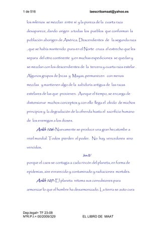 1 de 516 laescribamaat@yahoo.es
Dep.legal= TF 23-08
NºR.P.I.= 00/2009/329 EL LIBRO DE MAAT
los milenios se mezclan entre sí y la pureza de la cuarta raza
desaparece, dando origen a todas los pueblos que conforman la
población aborigen de América. Descendientes de la segunda raza
, que se había mantenido pura en el Norte cruza el estrecho que les
separa del otro continente y en muchas expediciones se quedan y
se mezclan con los descendientes de la tercera y cuarta raza estelar .
Algunos grupos de Incas y Mayas, permanecen con menos
mezclas y mantienen algo de la sabiduría antigua de las razas
estelares de las que provienen. Aunque el tiempo, se encarga de
distorsionar muchos conceptos y con ello llega el olvido de muchos
principios y la degradación de la ofrenda hasta el sacrificio humano
de los enemigos a los dioses.
Ankh 106- Nuevamente se produce una gran hecatombe a
nivel mundial. Todos pierden el poder. No hay vencedores sino
vencidos,
Isis-IV
porque el caos se contagia a cada rincón del planeta, en forma de
epidemias, aire enrarecido y contaminado y radiaciones mortales.
Ankh 107- El planeta retoma sus convulsiones para
armonizar lo que el hombre ha desarmonizado. La tierra se auto cura
 