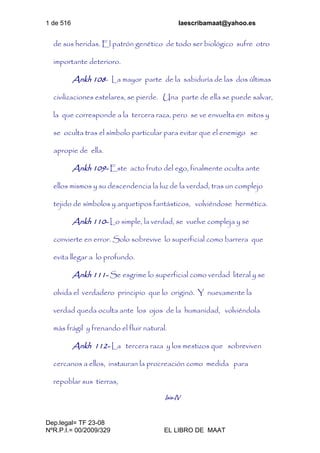 1 de 516 laescribamaat@yahoo.es
Dep.legal= TF 23-08
NºR.P.I.= 00/2009/329 EL LIBRO DE MAAT
de sus heridas. El patrón genético de todo ser biológico sufre otro
importante deterioro.
Ankh 108- La mayor parte de la sabiduría de las dos últimas
civilizaciones estelares, se pierde. Una parte de ella se puede salvar,
la que corresponde a la tercera raza, pero se ve envuelta en mitos y
se oculta tras el símbolo particular para evitar que el enemigo se
apropie de ella.
Ankh 109- Este acto fruto del ego, finalmente oculta ante
ellos mismos y su descendencia la luz de la verdad, tras un complejo
tejido de símbolos y arquetipos fantásticos, volviéndose hermética.
Ankh 110- Lo simple, la verdad, se vuelve compleja y se
convierte en error. Solo sobrevive lo superficial como barrera que
evita llegar a lo profundo.
Ankh 111- Se esgrime lo superficial como verdad literal y se
olvida el verdadero principio que lo originó. Y nuevamente la
verdad queda oculta ante los ojos de la humanidad, volviéndola
más frágil y frenando el fluir natural.
Ankh 112- La tercera raza y los mestizos que sobreviven
cercanos a ellos, instauran la procreación como medida para
repoblar sus tierras,
Isis-IV
 